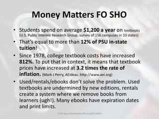 Money Matters FO SHO
• Students spend on average $1,200 a year on textbooks
(U.S. Public Interest Research Group, survey of 156 campuses in 33 states)
• That’s equal to more than 12% of PSU in-state
tuition!
• Since 1978, college textbook costs have increased
812%. To put that in context, it means that textbook
prices have increased at 3.2 times the rate of
inflation. (Mark J Perry, AEIdeas. http://www.aei.org)
• Used/rentals/ebooks don’t solve the problem. Used
textbooks are undermined by new editions, rentals
create a system where we remove books from
learners (ugh!). Many ebooks have expiration dates
and print limits.
CCBY Sean McMenemy flic.kr/p/8L2hMU
 