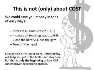 This is not (only) about COST
We could save you money in tons
of easy ways:
– Increase all class sizes to 100+;
– Increase all teaching loads to 6-6;
– Close the library! Close the gym!
– Turn off the heat!
Cheaper isn’t the (only) point. Affordability
will help you get to the table…and stay here.
But that is only the beginning of how OER
can improve the learning process.
 