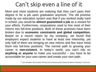 Can't skip even a line of it 
More and more students are realizing that they can’t pass their 
degree in for a job upon graduation anymore. The old promise 
made by our education system was that if you worked really hard 
in school, you would be almost guaranteed a job as a reward for 
your efforts. Furthermore, corporations used to hire most of their 
interns into full-time positions. Both of these promises have been 
broken due to economic constraints and global competition. 
Based on a recent report by my company, we found that 
employers expect students to have at least one internship, yet 
only half of them are bringing on new interns and few have hired 
them into full-time positions. The normal path to growing your 
career is non-existent. In today’s world, you can’t rely on 
anything or anyone to make you successful – you have to be 
accountable for your own career and create your own path. 
- Dan Schawbel, Why Students Should Gain Entrepreneurship Experience Before Graduating, Techcrunch 
 