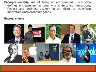 Entrepreneurship: Act of being an entrepreneur - wikipedia 
defines entrepreneur as one who undertakes innovations, 
finance and business acumen in an effort to transform 
innovations into economic goods 
Entrepreneurs 
 