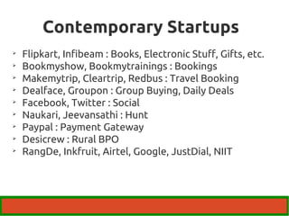 Contemporary Startups 
 Flipkart, Infibeam : Books, Electronic Stuff, Gifts, etc. 
 Bookmyshow, Bookmytrainings : Bookings 
 Makemytrip, Cleartrip, Redbus : Travel Booking 
 Dealface, Groupon : Group Buying, Daily Deals 
 Facebook, Twitter : Social 
 Naukari, Jeevansathi : Hunt 
 Paypal : Payment Gateway 
 Desicrew : Rural BPO 
 RangDe, Inkfruit, Airtel, Google, JustDial, NIIT 
 