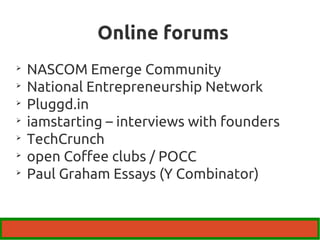 Online forums 
 NASCOM Emerge Community 
 National Entrepreneurship Network 
 Pluggd.in 
 iamstarting – interviews with founders 
 TechCrunch 
 open Coffee clubs / POCC 
 Paul Graham Essays (Y Combinator) 
 