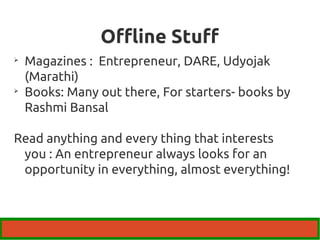 Offline Stuff 
 Magazines : Entrepreneur, DARE, Udyojak 
(Marathi) 
 Books: Many out there, For starters- books by 
Rashmi Bansal 
Read anything and every thing that interests 
you : An entrepreneur always looks for an 
opportunity in everything, almost everything! 
 