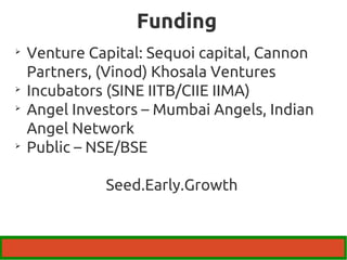 Funding 
 Venture Capital: Sequoi capital, Cannon 
Partners, (Vinod) Khosala Ventures 
 Incubators (SINE IITB/CIIE IIMA) 
 Angel Investors – Mumbai Angels, Indian 
Angel Network 
 Public – NSE/BSE 
Seed.Early.Growth 
 