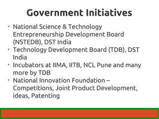 Government Initiatives 
 National Science & Technology 
Entrepreneurship Development Board 
(NSTEDB), DST India 
 Technology Development Board (TDB), DST 
India 
 Incubators at IIMA, IITB, NCL Pune and many 
more by TDB 
 National Innovation Foundation – 
Competitions, Joint Product Development, 
ideas, Patenting 
 