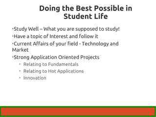 Doing the Best Possible in 
Student Life 
Study Well – What you are supposed to study! 
Have a topic of Interest and follow it 
Current Affairs of your field - Technology and 
Market 
Strong Application Oriented Projects 
 Relating to Fundamentals 
 Relating to Hot Applications 
 Innovation 
 