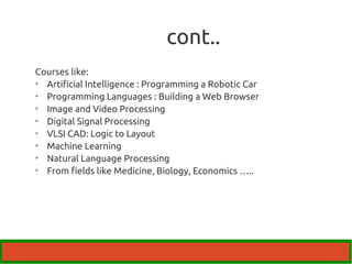 cont.. 
Courses like: 
 Artificial Intelligence : Programming a Robotic Car 
 Programming Languages : Building a Web Browser 
 Image and Video Processing 
 Digital Signal Processing 
 VLSI CAD: Logic to Layout 
 Machine Learning 
 Natural Language Processing 
 From fields like Medicine, Biology, Economics ….. 
 