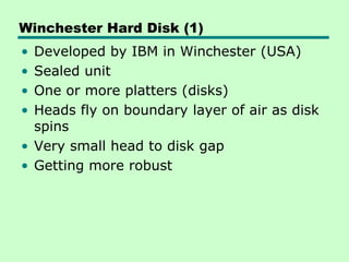 Winchester Hard Disk (1)
• Developed by IBM in Winchester (USA)
• Sealed unit
• One or more platters (disks)
• Heads fly on boundary layer of air as disk
  spins
• Very small head to disk gap
• Getting more robust
 