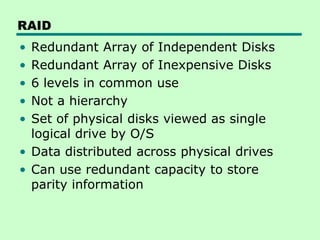RAID
• Redundant Array of Independent Disks
• Redundant Array of Inexpensive Disks
• 6 levels in common use
• Not a hierarchy
• Set of physical disks viewed as single
  logical drive by O/S
• Data distributed across physical drives
• Can use redundant capacity to store
  parity information
 