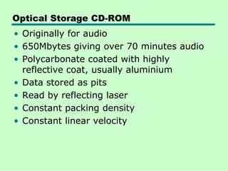 Optical Storage CD-ROM
• Originally for audio
• 650Mbytes giving over 70 minutes audio
• Polycarbonate coated with highly
  reflective coat, usually aluminium
• Data stored as pits
• Read by reflecting laser
• Constant packing density
• Constant linear velocity
 