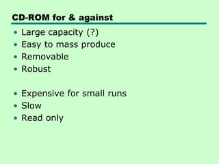 CD-ROM for & against
•   Large capacity (?)
•   Easy to mass produce
•   Removable
•   Robust

• Expensive for small runs
• Slow
• Read only
 