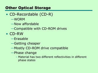 Other Optical Storage
• CD-Recordable (CD-R)
  —WORM
  —Now affordable
  —Compatible with CD-ROM drives
• CD-RW
  —Erasable
  —Getting cheaper
  —Mostly CD-ROM drive compatible
  —Phase change
    – Material has two different reflectivities in different
      phase states
 