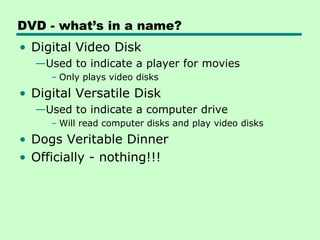 DVD - what’s in a name?
• Digital Video Disk
  —Used to indicate a player for movies
     – Only plays video disks
• Digital Versatile Disk
  —Used to indicate a computer drive
     – Will read computer disks and play video disks
• Dogs Veritable Dinner
• Officially - nothing!!!
 
