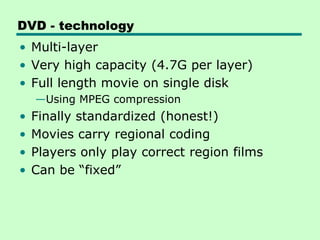 DVD - technology
• Multi-layer
• Very high capacity (4.7G per layer)
• Full length movie on single disk
    —Using MPEG compression
•   Finally standardized (honest!)
•   Movies carry regional coding
•   Players only play correct region films
•   Can be “fixed”
 