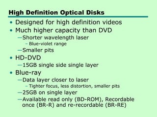 High Definition Optical Disks
• Designed for high definition videos
• Much higher capacity than DVD
  —Shorter wavelength laser
     – Blue-violet range
  —Smaller pits
• HD-DVD
  —15GB single side single layer
• Blue-ray
  —Data layer closer to laser
     – Tighter focus, less distortion, smaller pits
  —25GB on single layer
  —Available read only (BD-ROM), Recordable
   once (BR-R) and re-recordable (BR-RE)
 