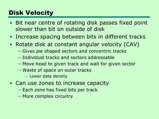 Disk Velocity
• Bit near centre of rotating disk passes fixed point
  slower than bit on outside of disk
• Increase spacing between bits in different tracks
• Rotate disk at constant angular velocity (CAV)
   — Gives pie shaped sectors and concentric tracks
   — Individual tracks and sectors addressable
   — Move head to given track and wait for given sector
   — Waste of space on outer tracks
      – Lower data density
• Can use zones to increase capacity
   — Each zone has fixed bits per track
   — More complex circuitry
 
