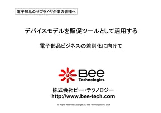 電子部品のサプライヤ企業の皆様へ




  デバイスモデルを販促ツールとして活用する

      電子部品ビジネスの差別化に向けて




         株式会社ビー・テクノロジー
         http://www.bee-tech.com
           All Rights Reserved Copyright (C) Bee Technologies Inc. 2004
 