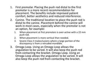 1. First premolar. Placing the push rod distal to the first
premolar is a more recent recommendation for
placement. The benefits include improved patient
comfort, better aesthetics and reduced interference.
2. Canine. The traditional location to place the push rod is
distal to the canine. Placement behind the canine will
work in most cases, especially when the premolar is not
an option, for example:
1. When placement at first premolars is over-active with a 22 mm
push rod.
2. When placement is more vertical than needed.
3. Severe Class II malocclusions where a large portion of the
discrepancy is from a retruded mandible.
3. Omega Loop. Using an Omega Loop allows the
angulation to be varied. It will also keep the push rod
from contacting the bracket. Omega Loop. Using an
Omega Loop allows the angulation to be varied. It will
also keep the push rod from contacting the bracket.
 
