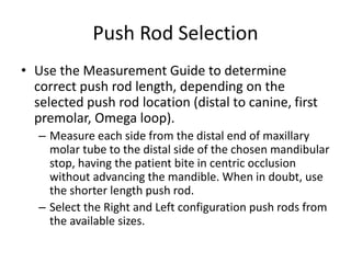 Push Rod Selection
• Use the Measurement Guide to determine
correct push rod length, depending on the
selected push rod location (distal to canine, first
premolar, Omega loop).
– Measure each side from the distal end of maxillary
molar tube to the distal side of the chosen mandibular
stop, having the patient bite in centric occlusion
without advancing the mandible. When in doubt, use
the shorter length push rod.
– Select the Right and Left configuration push rods from
the available sizes.
 