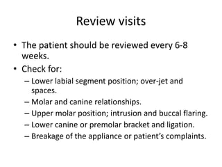 Review visits
• The patient should be reviewed every 6-8
weeks.
• Check for:
– Lower labial segment position; over-jet and
spaces.
– Molar and canine relationships.
– Upper molar position; intrusion and buccal flaring.
– Lower canine or premolar bracket and ligation.
– Breakage of the appliance or patient’s complaints.
 