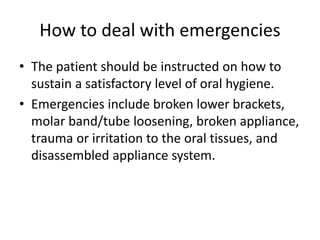 How to deal with emergencies
• The patient should be instructed on how to
sustain a satisfactory level of oral hygiene.
• Emergencies include broken lower brackets,
molar band/tube loosening, broken appliance,
trauma or irritation to the oral tissues, and
disassembled appliance system.
 