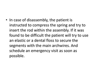 • In case of disassembly, the patient is
instructed to compress the spring and try to
insert the rod within the assembly. If it was
found to be difficult the patient will try to use
an elastic or a dental floss to secure the
segments with the main archwires. And
schedule an emergency visit as soon as
possible.
 