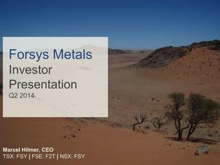 Forsys Metals
Investor
Presentation
Q2 2014
Marcel Hilmer, CEO
TSX: FSY | FSE: F2T | NSX: FSY
 