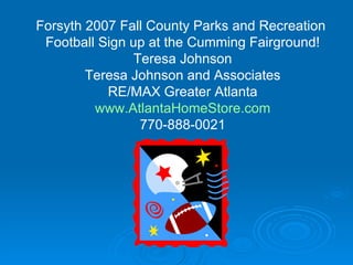 Forsyth 2007 Fall County Parks and Recreation  Football Sign up at the Cumming Fairground! Teresa Johnson Teresa Johnson and Associates RE/MAX Greater Atlanta www.AtlantaHomeStore.com 770-888-0021 