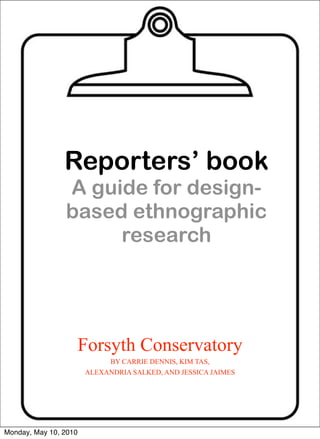 Reporters’ book
                A guide for design-
                based ethnographic
                     research




                       Forsyth Conservatory
                            BY CARRIE DENNIS, KIM TAS,
                       ALEXANDRIA SALKED, AND JESSICA JAIMES




Monday, May 10, 2010
 