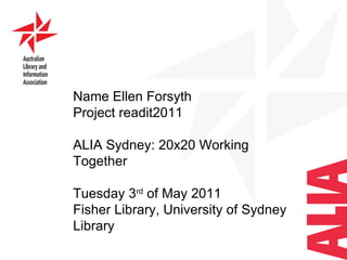 Name Ellen Forsyth Project readit2011 ALIA Sydney: 20x20 Working Together  Tuesday 3 rd  of May 2011 Fisher Library, University of Sydney Library  
