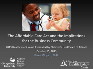 The Affordable Care Act and the Implications
for the Business Community
2013 Healthcare Summit Presented by Children’s Healthcare of Atlanta
October 15, 2013
Karen Minyard, Ph.D.

 