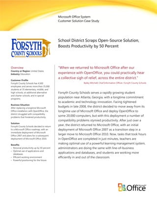 Microsoft Office System
                                           Customer Solution Case Study




                                           School District Scraps Open-Source Solution,
                                           Boosts Productivity by 50 Percent




Overview                                   “When we returned to Microsoft Office after our
Country or Region: United States
Industry: Education                        experience with OpenOffice, you could practically hear
                                           a collective sigh of relief, across the entire district.”
Customer Profile
Forsyth County Schools has 4,500                             Bailey Mitchell, Chief Information Officer, Forsyth County Schools
employees and serves more than 35,000
students at 35 elementary, middle, and
high schools; at additional alternative    Forsyth County Schools serves a rapidly growing student
and charter schools; and in special
programs.
                                           population near Atlanta, Georgia, with a longtime commitment
                                           to academic and technology innovation. Facing tightened
Business Situation
After replacing a longtime Microsoft
                                           budgets in late 2008, the district decided to move away from its
Office installation with OpenOffice, the   longtime use of Microsoft Office and deploy OpenOffice to
district struggled with compatibility
problems that hindered productivity.
                                           some 20,000 computers, but with this deployment a number of
                                           compatibility problems stymied productivity. After just over a
Solution
Forsyth County Schools decided to return
                                           year, the district returned to Microsoft Office, with an initial
to a Microsoft Office roadmap, with an     deployment of Microsoft Office 2007 as a transition step in a
immediate deployment of Microsoft
Office 2007 and plans for a subsequent
                                           larger move to Microsoft Office 2010. Now, tasks that took hours
deployment of Microsoft Office 2010.       in OpenOffice are completed in just minutes, teachers are
Benefits
                                           making optimal use of a powerful learning management system,
 Personal productivity up by 50 percent   administrators are doing the same with line-of-business
 Optimal use of applications and
  databases
                                           applications and databases, and students are working more
 Efficient working environment            efficiently in and out of the classroom.
 Powerful positioning for the future
 