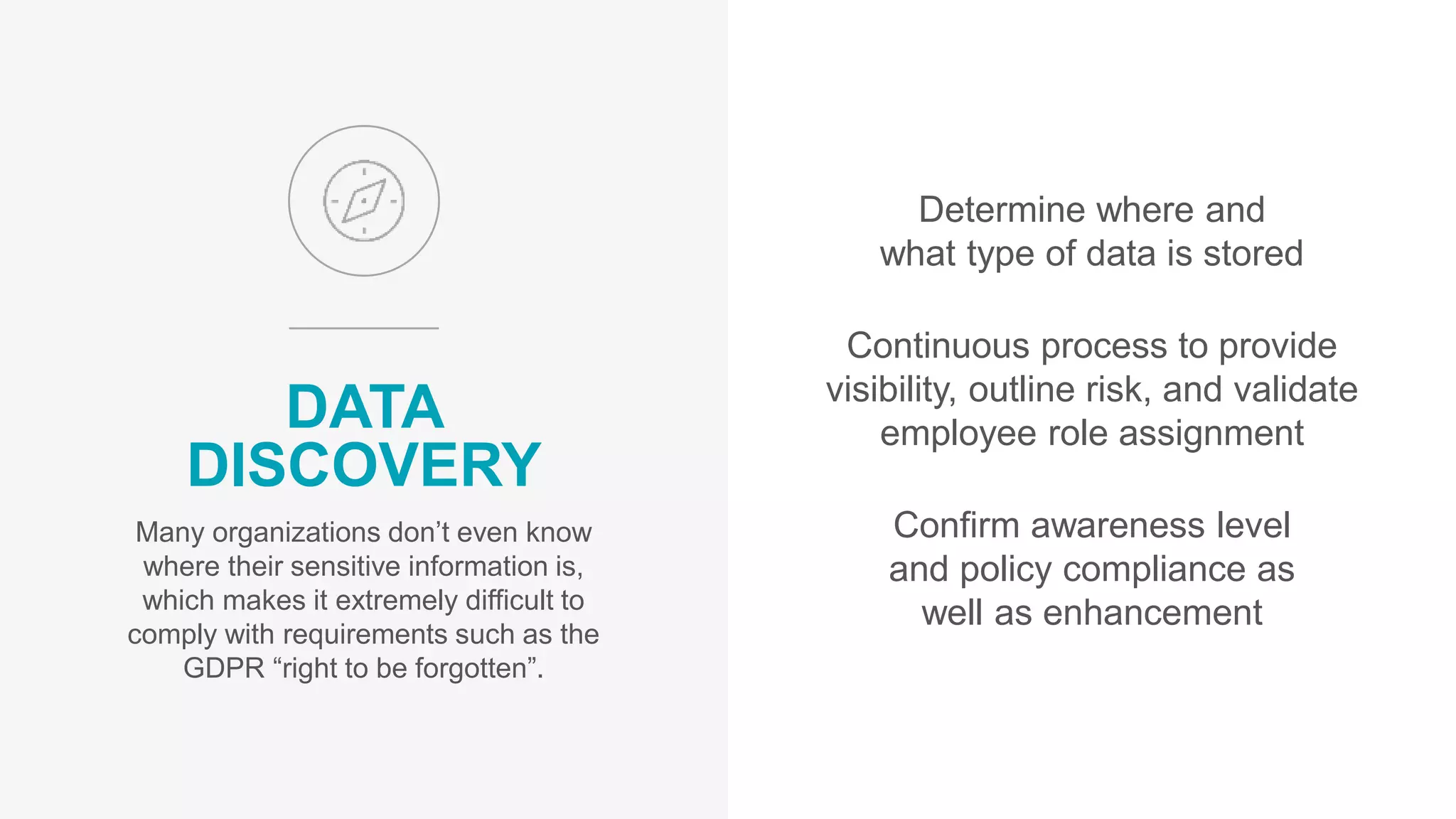 Determine where and
what type of data is stored
Continuous process to provide
visibility, outline risk, and validate
employee role assignment
Confirm awareness level
and policy compliance as
well as enhancement
DATA
DISCOVERY
Many organizations don’t even know
where their sensitive information is,
which makes it extremely difficult to
comply with requirements such as the
GDPR “right to be forgotten”.
 