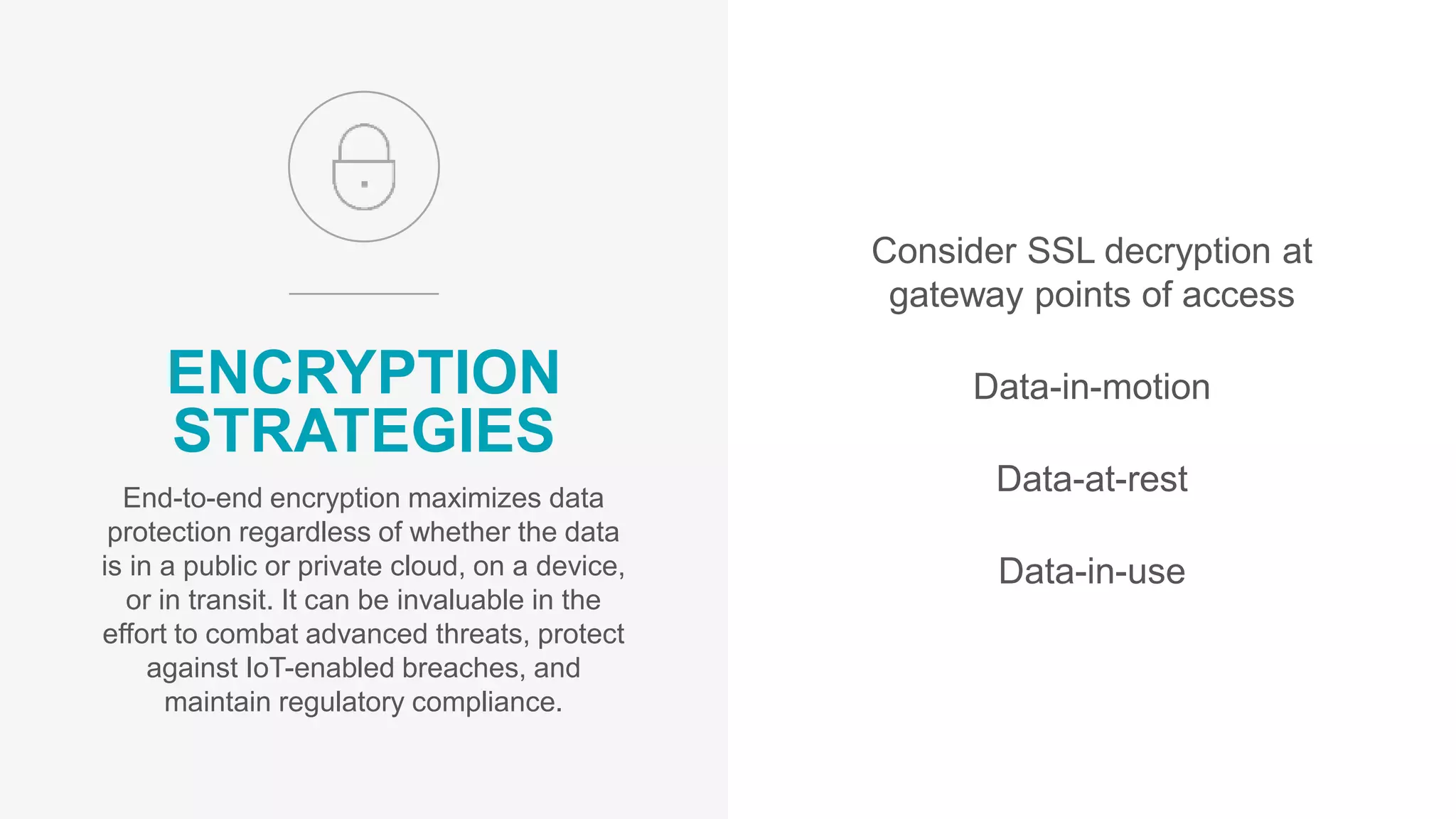 Consider SSL decryption at
gateway points of access
Data-in-motion
Data-at-rest
Data-in-use
ENCRYPTION
STRATEGIES
End-to-end encryption maximizes data
protection regardless of whether the data
is in a public or private cloud, on a device,
or in transit. It can be invaluable in the
effort to combat advanced threats, protect
against IoT-enabled breaches, and
maintain regulatory compliance.
 