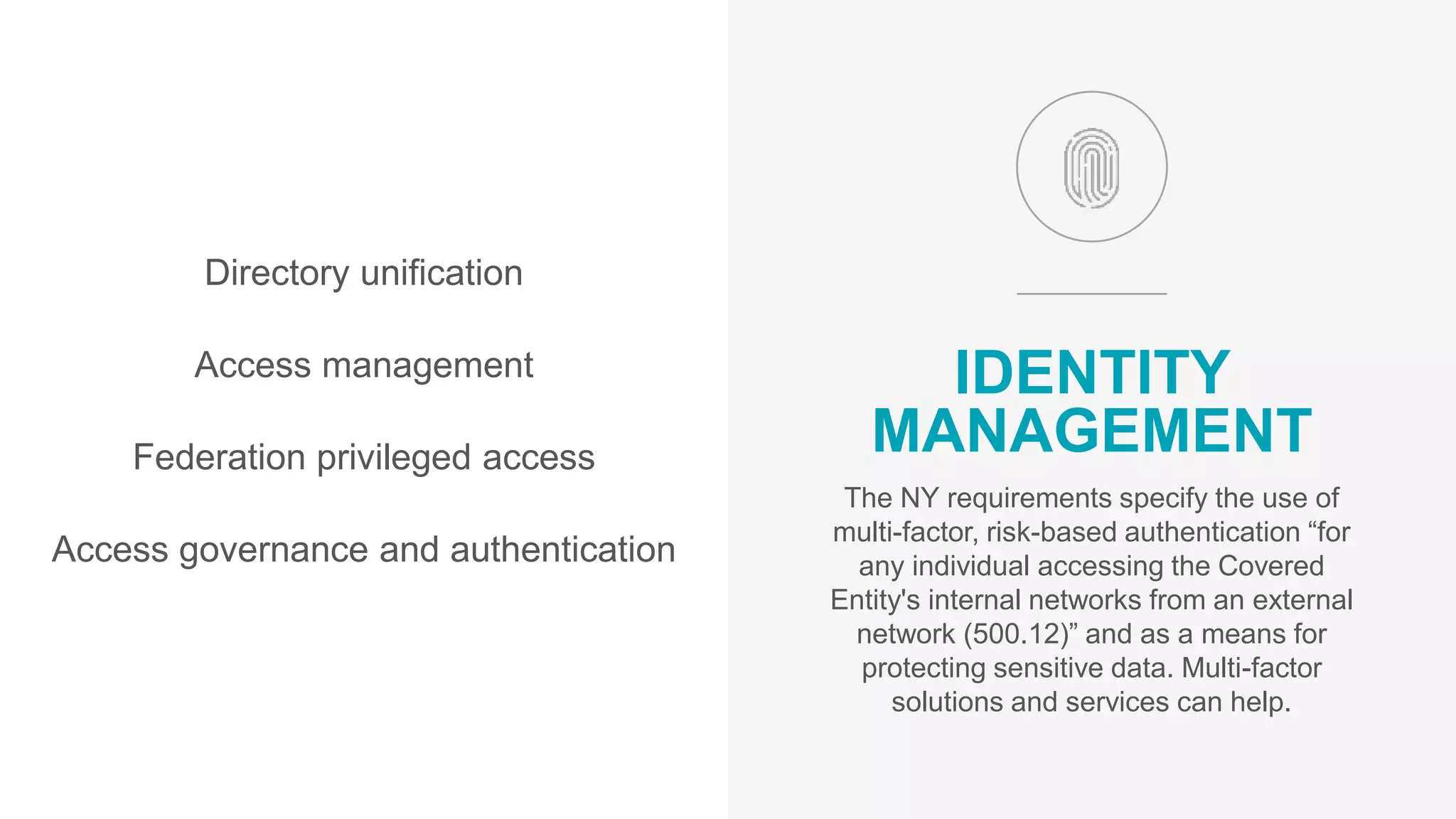 Directory unification
Access management
Federation privileged access
Access governance and authentication
IDENTITY
MANAGEMENT
The NY requirements specify the use of
multi-factor, risk-based authentication “for
any individual accessing the Covered
Entity's internal networks from an external
network (500.12)” and as a means for
protecting sensitive data. Multi-factor
solutions and services can help.
 