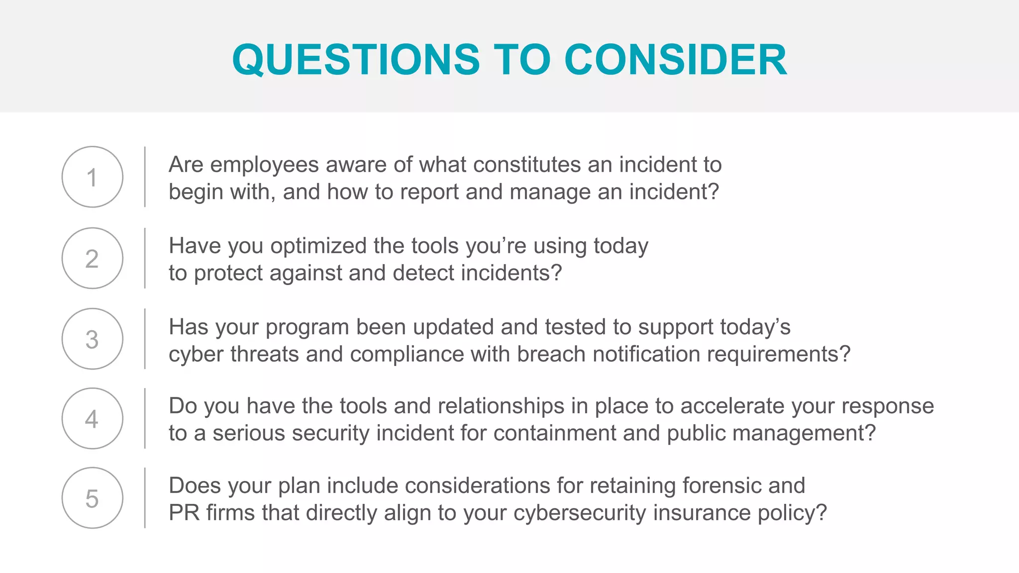 Are employees aware of what constitutes an incident to
begin with, and how to report and manage an incident?
QUESTIONS TO CONSIDER
Have you optimized the tools you’re using today
to protect against and detect incidents?
Has your program been updated and tested to support today’s
cyber threats and compliance with breach notification requirements?
Do you have the tools and relationships in place to accelerate your response
to a serious security incident for containment and public management?
Does your plan include considerations for retaining forensic and
PR firms that directly align to your cybersecurity insurance policy?
1
2
3
4
5
 