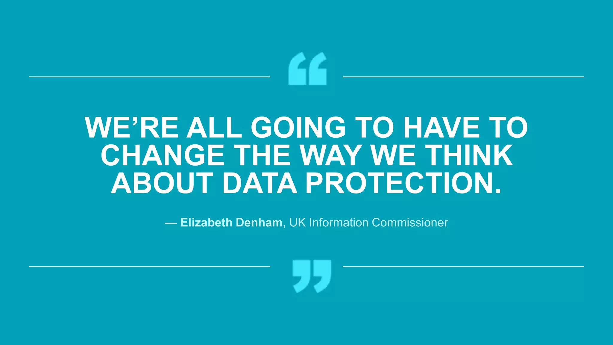WE’RE ALL GOING TO HAVE TO
CHANGE THE WAY WE THINK
ABOUT DATA PROTECTION.
— Elizabeth Denham, UK Information Commissioner
 