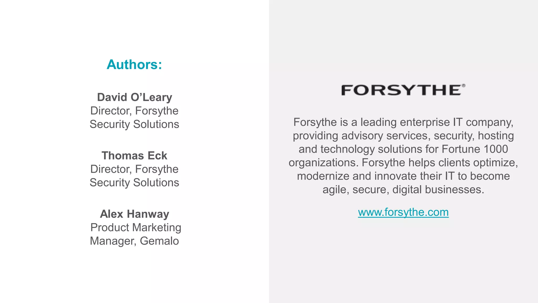 Authors:
David O’Leary
Director, Forsythe
Security Solutions
Thomas Eck
Director, Forsythe
Security Solutions
Alex Hanway
Product Marketing
Manager, Gemalo
www.forsythe.com
Forsythe is a leading enterprise IT company,
providing advisory services, security, hosting
and technology solutions for Fortune 1000
organizations. Forsythe helps clients optimize,
modernize and innovate their IT to become
agile, secure, digital businesses.
 