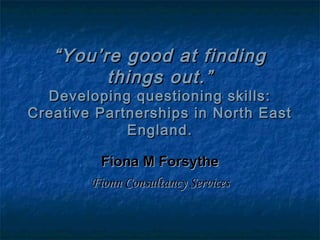 ““You’re good at findingYou’re good at finding
things out.”things out.”
Developing questioning skills:Developing questioning skills:
Creative Partnerships in North EastCreative Partnerships in North East
England.England.
Fiona M ForsytheFiona M Forsythe
Fionn Consultancy ServicesFionn Consultancy Services
 