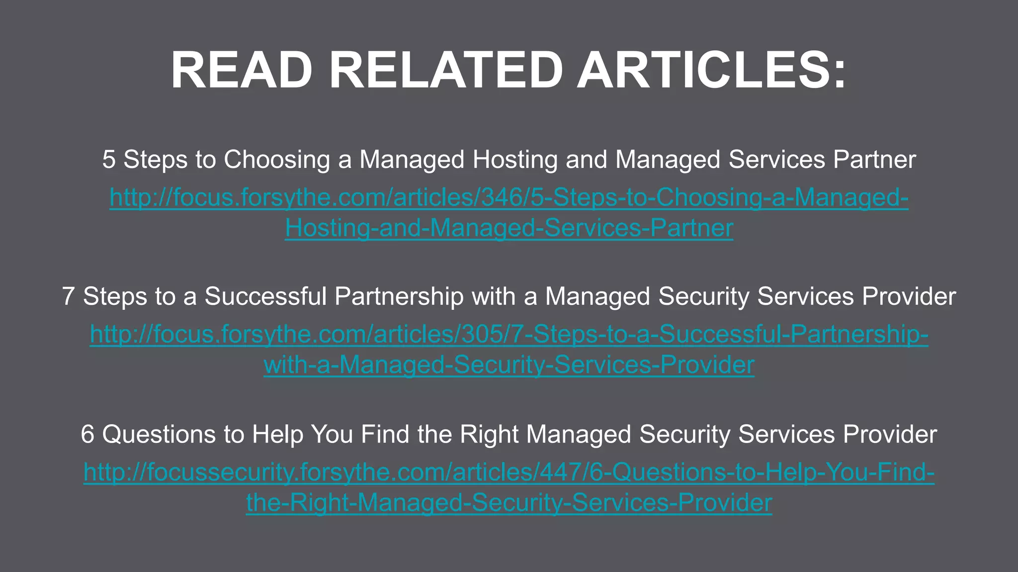 READ RELATED ARTICLES:
5 Steps to Choosing a Managed Hosting and Managed Services Partner
http://focus.forsythe.com/articles/346/5-Steps-to-Choosing-a-Managed-
Hosting-and-Managed-Services-Partner
7 Steps to a Successful Partnership with a Managed Security Services Provider
http://focus.forsythe.com/articles/305/7-Steps-to-a-Successful-Partnership-
with-a-Managed-Security-Services-Provider
6 Questions to Help You Find the Right Managed Security Services Provider
http://focussecurity.forsythe.com/articles/447/6-Questions-to-Help-You-Find-
the-Right-Managed-Security-Services-Provider
 