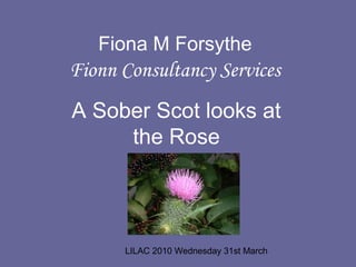 LILAC 2010 Wednesday 31st March
Fiona M Forsythe
Fionn Consultancy Services
A Sober Scot looks at
the Rose
 