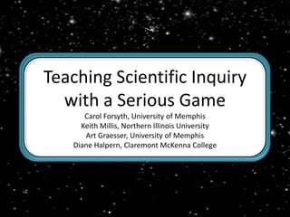 Teaching Scientific Inquiry with a Serious Game Carol Forsyth, University of Memphis Keith Millis, Northern Illinois University Art Graesser, University of Memphis Diane Halpern, Claremont McKenna College 