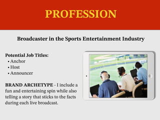 Potential Job Titles:
•Anchor
•Host
•Announcer
BRAND ARCHETYPE - I include a
fun and entertaining spin while also
telling a story that sticks to the facts
during each live broadcast.
Broadcaster in the Sports Entertainment Industry
Picture Relevant
to Your Industry
Goes Here
PROFESSION
 
