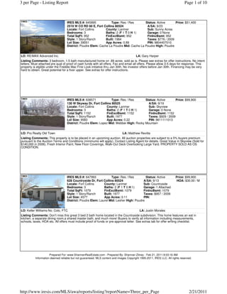 3 per Page - Listing Report                                                                                                   Page 1 of 10



                                  IRES MLS #: 645895             Type: Res / Res       Status: Active      Price: $51,400
                                  2519 W CO RD 60 E, Fort Collins 80524                 A/SA: 9/23
                                  Locale: Fort Collins       County: Larimer            Sub: Sunny Acres
                                  Bedrooms: 3                Baths: 2 (F 1 T 0 H 1)     Garage: 0 None
                                  Total SqFt: 952            FinExclBsmt: 952           FinIncBsmt: 952
                                  Style: 1 Story/Ranch       Built: 1984                Taxes: $776 / 2009
                                  Lot Size: 39051            App Acres: 0.89            PIN: 9804407010
                                  District: Poudre Elem: Cache La Poudre Mid: Cache La Poudre High: Poudre


LO: RE/MAX Advanced Inc.                                                                LA: Gary Harper
Listing Comments: 3 bedroom, 1.5 bath manufactured home on .89 acres. sold as is. Please see extras for offer instructions. No intent
letters. Must attached pre qual of proof of cash funds with all offers. Fax and email all offers. Please allow 3-5 days for response. This
property is elgible under the Freddie Mac First Look initiative thru Jan 30th. No investor offers before Jan 30th. Financing may be very
hard to obtain. Great potential for a fixer upper. See extras for offer instructions.




                                  IRES MLS #: 638571            Type: Res / Res        Status: Active       Price: $99,900
                                  130 W Skyway Dr, Fort Collins 80525                    A/SA: 9/19
                                  Locale: Fort Collins       County: Larimer             Sub: Skyview
                                  Bedrooms: 3                Baths: 2 (F 1 T 0 H 1)      Garage: 0 None
                                  Total SqFt: 1152           FinExclBsmt: 1152           FinIncBsmt: 1152
                                  Style: 1 Story/Ranch       Built: 1977                 Taxes: $929 / 2009
                                  Lot Size: 9583             App Acres: 0.22             PIN: 9611111013
                                  District: Poudre Elem: Lopez Mid: Webber High: Rocky Mountain


LO: Pro Realty Old Town                                                      LA: Matthew Revitte
Listing Comments: This property is to be placed in an upcoming auction. All auction properties are subject to a 5% buyers premium
pursuant to the Auction Terms and Conditions (minimums will apply). Contact Listing Agent for details. Great Value in Skyview (Sold for
$140,000 in 2006), Fresh Interior Paint, New Floor Coverings, Walk-Out Deck Overlooking Large Yard. PROPERTY SOLD AS OS
CONDITION.




                                  IRES MLS #: 647993             Type: Res / Res         Status: Active                Price: $99,900
                                  628 Countryside Dr, Fort Collins 80524               A/SA: 9/13                       HOA: $30.00 / M
                                  Locale: Fort Collins      County: Larimer            Sub: Countryside
                                  Bedrooms: 3               Baths: 2 (F 1 T 0 H 1)     Garage: 1 Attached
                                  Total SqFt: 1079          FinExclBsmt: 1079          FinIncBsmt: 1079
                                  Style: 1 Story/Ranch      Built: 1977                Taxes: $957 / 2009
                                  Lot Size: 4577            App Acres: 0.11            PIN:
                                  District: Poudre Elem: Laurel Mid: Lesher High: Poudre


LO: Keller Williams-No. Colo, FTC                                                          LA: Justin Morales
Listing Comments: Don't miss this great 3 bed 2 bath home located in the Countryside subdivision. This home features an eat in
kitchen, a separate dining room,a shared master bath, and much more! Buyers to verify all information including measurements,
schools, taxes, HOA etc. All offers must include proof of funds or pre-approval letter. See extras tab for offer writing checklist.




                     Prepared For: www.ShannanRealEstate.com - Prepared By: Shannan Zitney - Feb 21, 2011 8:03:16 AM
          Information deemed reliable but not guaranteed. MLS content and images Copyright 1995-2011, IRES LLC. All rights reserved.




http://www.iresis.com/MLS/awa/reports/listing?reportName=Three_per_Page                                                          2/21/2011
 