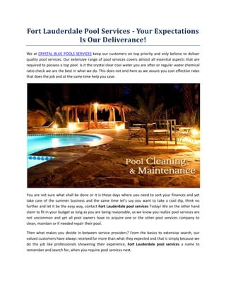 Fort Lauderdale Pool Services - Your Expectations
              Is Our Deliverance!
We at CRYSTAL BLUE POOLS SERVICES keep our customers on top priority and only believe to deliver
quality pool services. Our extensive range of pool services covers almost all essential aspects that are
required to possess a top pool. Is it the crystal clear cool water you are after or regular water chemical
ratio check we are the best in what we do. This does not end here as we assure you cost effective rates
that does the job and at the same time help you save.




You are not sure what shall be done or it is those days where you need to sort your finances and yet
take care of the summer business and the same time let’s say you want to take a cool dip, think no
further and let it be the easy way, contact Fort Lauderdale pool services Today! We on the other hand
claim to fit in your budget as long as you are being reasonable, as we know you realize pool services are
not uncommon and yet all pool owners have to acquire one or the other pool services company to
clean, maintain or if needed repair their pool.

Then what makes you decide in-between service providers? From the basics to extensive search, our
valued customers have always received far more than what they expected and that is simply because we
do the job like professionals showering their experience, Fort Lauderdale pool services a name to
remember and search for, when you require pool services next.
 