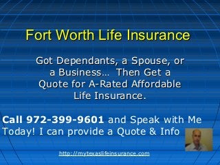 Fort Worth Life Insurance
     Got Dependants, a Spouse, or
       a Business… Then Get a
     Quote for A-Rated Affordable
            Life Insurance.

Call 972-399-9601 and Speak with Me
Today! I can provide a Quote & Info

         http://mytexaslifeinsurance.com
 