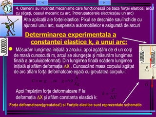 4. Oamenii au inventat mecanisme care func ţionează pe baza forţei elastice: arcul cu săgeţi, ceasul mecanic cu arc, întrerupatoarele electrice(au un arc)  Determinarea experimentala a constantei elastice k, a unui arc: Alte aplicaţii ale forţei elastice: Pixul se deschide sau închide cu ajutorul unui arc, suspensia automobilelor e asigurată de arcuri M ă sur ă m lungimea ini ţ ial ă  a arcului, apoi  agăţăm de el un corp de  mas ă  cunoscut ă  m, arcul se alungeşte şi m ă sur ă m lungimea final ă  a arcului(deformat). Din lungimea final ă  sc ă dem lungimea ini ţ ial ă  şi afl ă m deforma ţ ia   X .  Cunoscând masa corpului   agăţ at de arc afl ă m for ţ a deformatoare egal ă  cu greutatea corpului: Apoi împ ă r ţ im for ţ a deformatoare F la deforma ţ ia   X  şi afl ă m constanta elastic ă  k:  F or ţ a deformatoare(greutatea!) si  F or ţ ele elastice sunt reprezentate schematic  