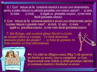 6 6. I . Cum  trebuie s ă  fie  constanta elastic ă  a  arcului  unui dinamometru pentru a putea m ă sura cu precizie  greutatea unor  corpuri u ş oare?  :  a) zero,  b) mare  c) mic ă ,  d) egal ă  cu  greutatea corpului , e) mai mic ă  decât greutatea corpului II.  Cum  trebuie s ă  fie  constanta elastic ă  a  arcului  unui dinamometru pentru a putea m ă sura o greutate mare? :  a) mic ă ,  b) zero,  c) mare  ,  d) egal ă  cu  greutatea corpului , e) mai mare decât greutatea corpului 7. Din Religie,  ş ti ţ i ca micul p ă stor David l-a învins pe uria ş ul Goliat cu o pra ş tie.  Ce for ţă  determin ă  aruncarea pietrei din pra ş tie?  :  a) for ţ a de greutate; b) forta elastic ă  ;c) for ţ a deformatoare 8. Un că ţ el de 20kg(cu masa 20kg !) stă aşezat pe un fotoliu cu arcuri, care se comprimă  cu 2cm. Reprezenta ţ i toate for ţ ele şi afla ţ i:greutatea că ţ elului şi constanta elastică a fotoliului cu arcuri 