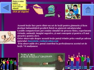 Aceast ă lecţie face parte dintr-un set de lecţii pentru gimnaziu şi liceu destinat îmbunătăţirii predării fizicii cu ajutorul calculatorului. Lecţiile computerizate pot conţine simulări de procese fizice, experimente virtuale, animaţii, imagini sugestive, şi sunt concepute şi pentru a fi mai atractive pentru elevi. Orice observaţie despre  aceast ă lecţie puteţi trimite prin e-mail pe adresa autorului : [email_address]  Prin observaţiile dvs. puteţi contribui la perfecţionarea acestui set de lecţii. Vă mulţumesc Pentru a vedea pagina anterioar ă , face ţ i click pe s ă geat ă Pentru a vedea lectia de la început,  face ţ i click pe cas ă Pentru a vedea lectia de la început,  face ţ i click pe cas ă Pentru a vedea pagina anterioar ă , face ţ i click pe s ă geat ă 