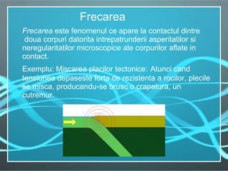 Frecarea  este fenomenul ce apare la contactul dintre  doua corpuri datorita intrepatrunderii asperitatilor si neregularitatilor microscopice ale corpurilor aflate in contact.   Exemplu: Miscarea placilor tectonice:   Atunci cand tensiunea depaseste forta de rezistenta a rocilor, plecile se misca, producandu-se brusc o crapatura, un cutremur.  Frecarea 